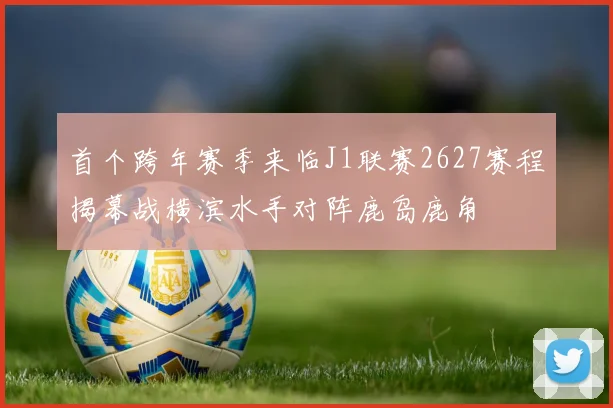 首个跨年赛季来临J1联赛2627赛程揭幕战横滨水手对阵鹿岛鹿角