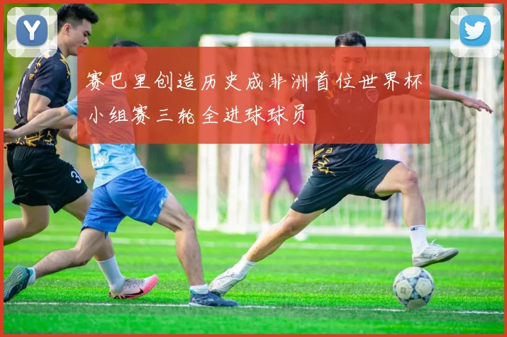 赛巴里创造历史成非洲首位世界杯小组赛三轮全进球球员