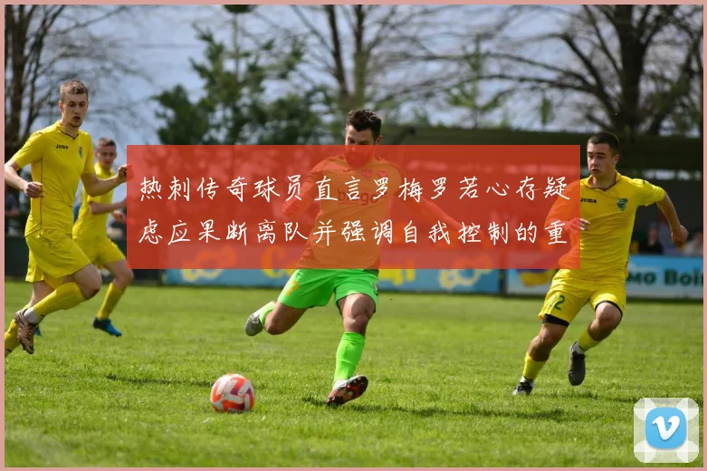 热刺传奇球员直言罗梅罗若心存疑虑应果断离队并强调自我控制的重要性