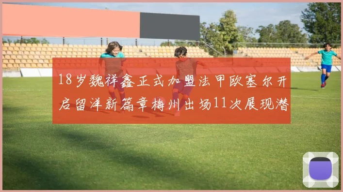 18岁魏祥鑫正式加盟法甲欧塞尔开启留洋新篇章梅州出场11次展现潜力