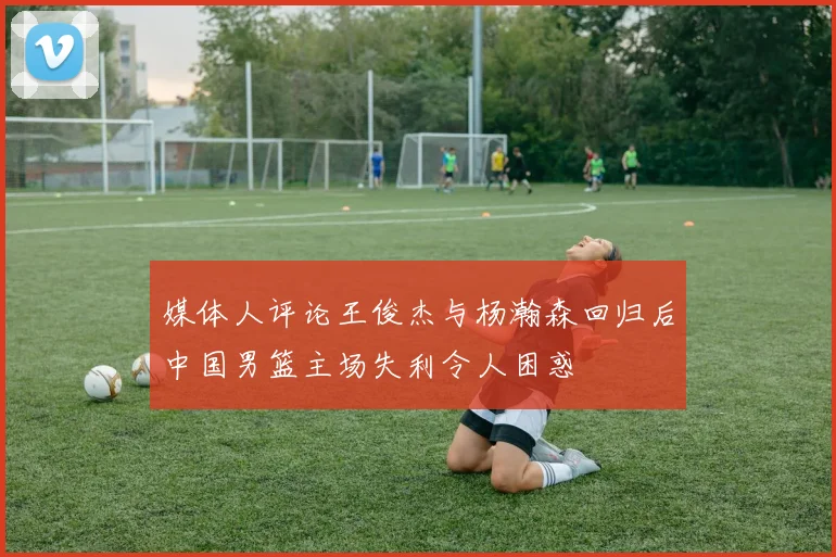 媒体人评论王俊杰与杨瀚森回归后中国男篮主场失利令人困惑
