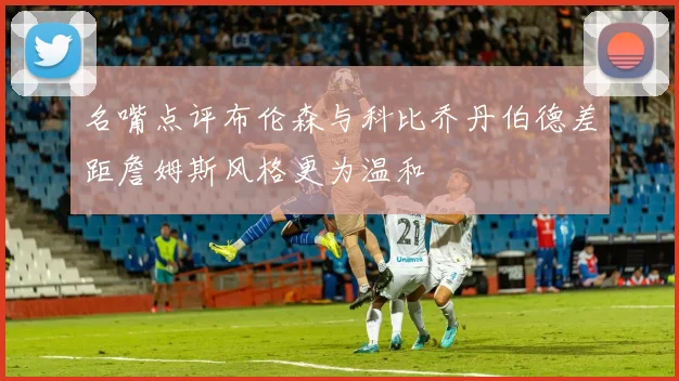 名嘴点评布伦森与科比乔丹伯德差距詹姆斯风格更为温和