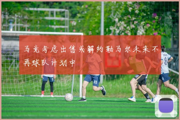马竞考虑出售或解约勒马尔未来不再球队计划中
