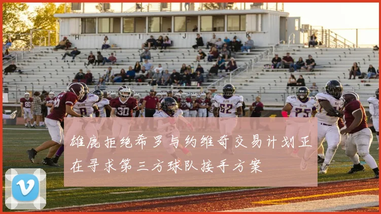 雄鹿拒绝希罗与约维奇交易计划正在寻求第三方球队接手方案