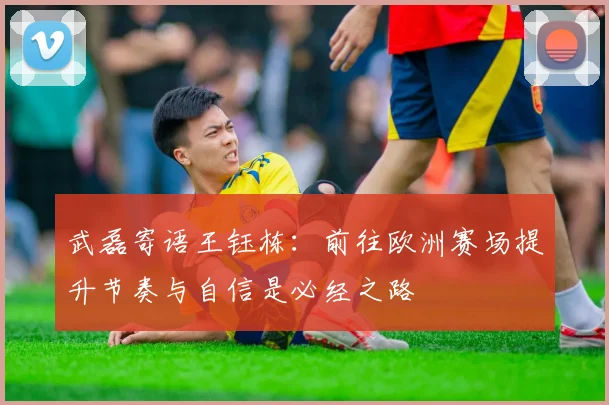 武磊寄语王钰栋：前往欧洲赛场提升节奏与自信是必经之路
