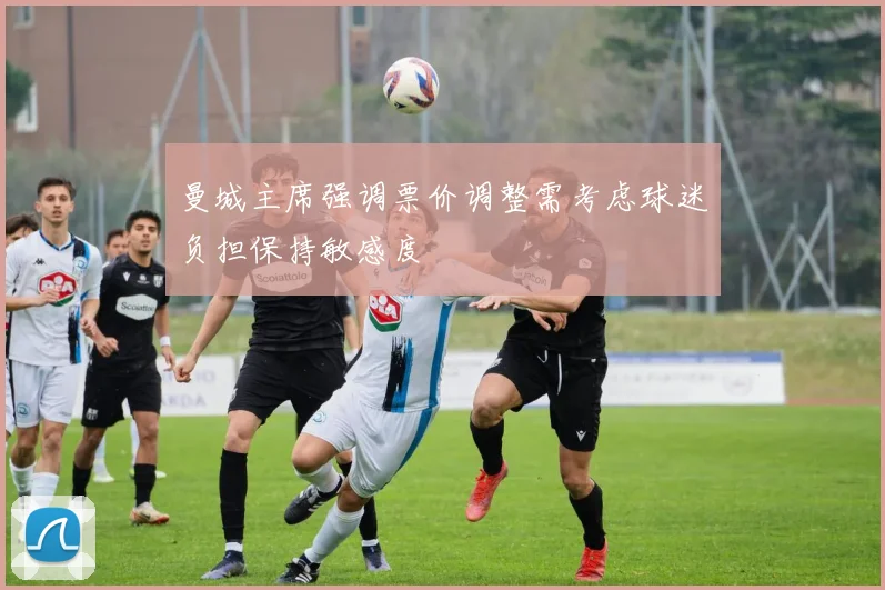 曼城主席强调票价调整需考虑球迷负担保持敏感度
