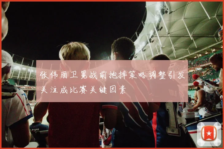张伟丽卫冕战前抱摔策略调整引发关注成比赛关键因素